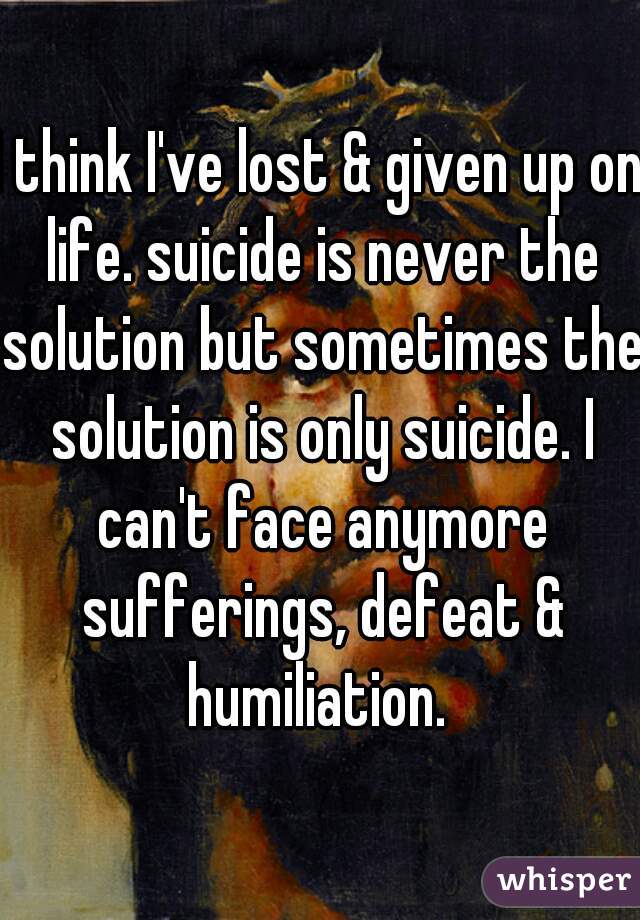 I think I've lost & given up on life. suicide is never the solution but sometimes the solution is only suicide. I can't face anymore sufferings, defeat & humiliation. 
