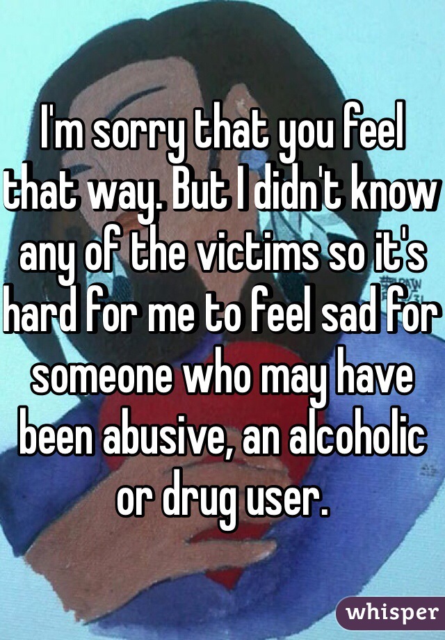 I'm sorry that you feel that way. But I didn't know any of the victims so it's hard for me to feel sad for someone who may have been abusive, an alcoholic or drug user. 