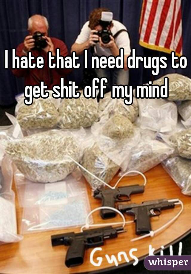 I hate that I need drugs to get shit off my mind 