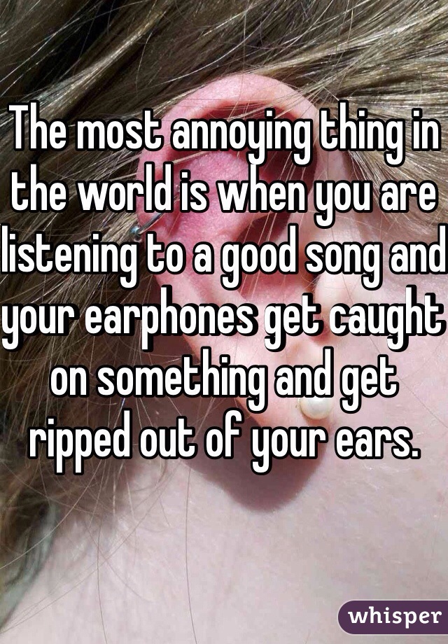 The most annoying thing in the world is when you are listening to a good song and your earphones get caught on something and get ripped out of your ears.