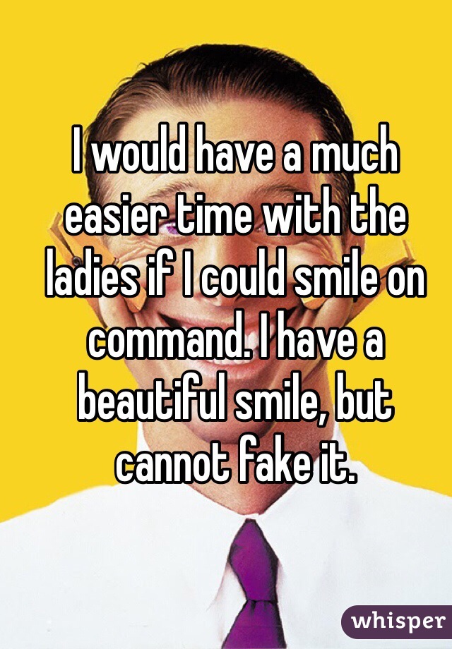 I would have a much easier time with the ladies if I could smile on command. I have a beautiful smile, but cannot fake it. 