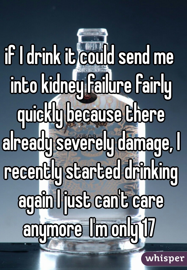 if I drink it could send me into kidney failure fairly quickly because there already severely damage, I recently started drinking again I just can't care anymore  I'm only 17 