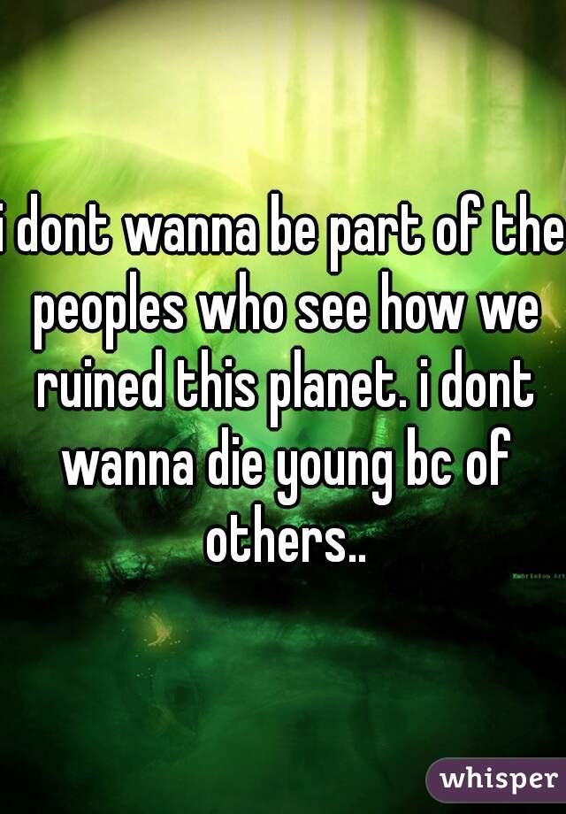 i dont wanna be part of the peoples who see how we ruined this planet. i dont wanna die young bc of others..