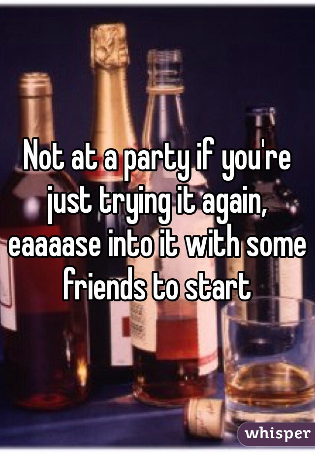 Not at a party if you're just trying it again, eaaaase into it with some friends to start