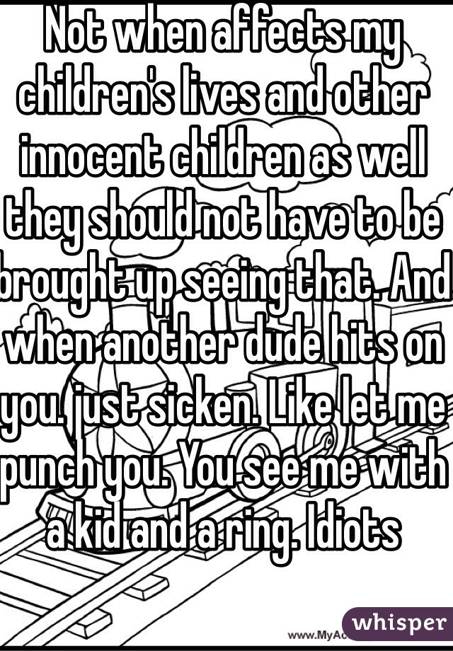 Not when affects my children's lives and other innocent children as well they should not have to be brought up seeing that. And when another dude hits on you. just sicken. Like let me punch you. You see me with a kid and a ring. Idiots