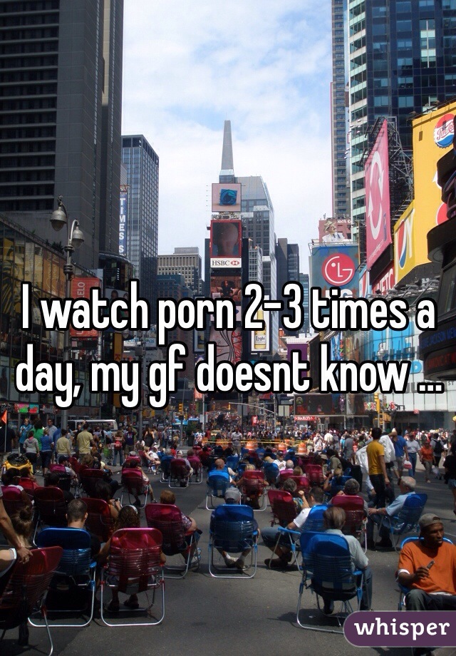I watch porn 2-3 times a day, my gf doesnt know …