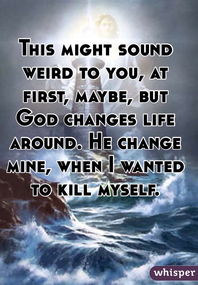 This might sound weird to you, at first, maybe, but God changes life around. He change mine, when I wanted to kill myself. 