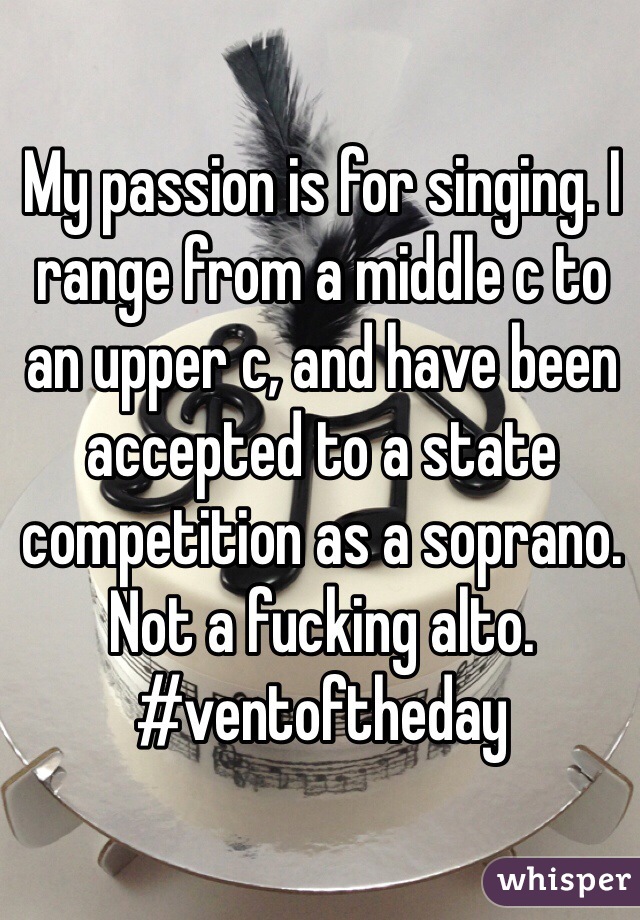 My passion is for singing. I range from a middle c to an upper c, and have been accepted to a state competition as a soprano. Not a fucking alto. #ventoftheday