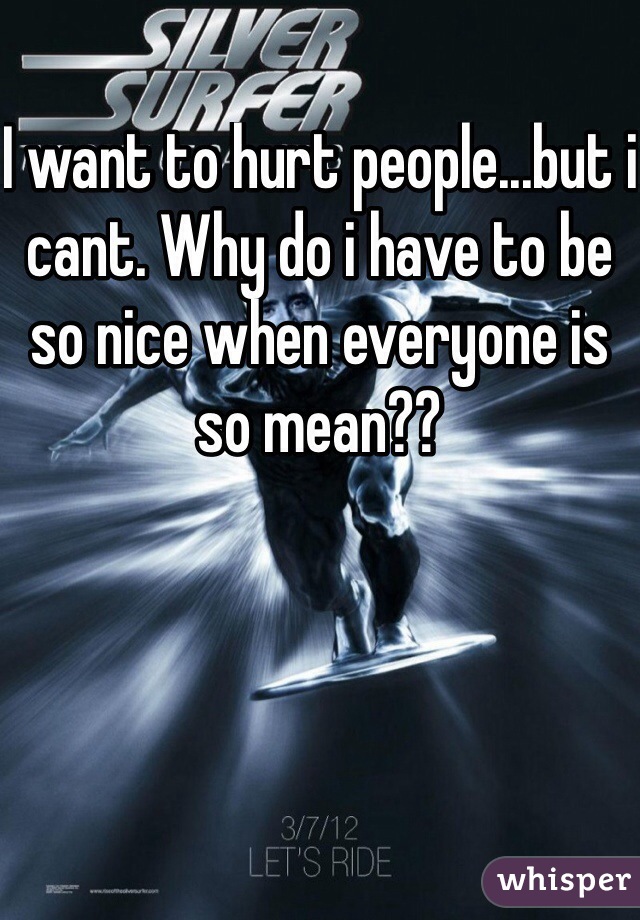 I want to hurt people...but i cant. Why do i have to be so nice when everyone is so mean??
