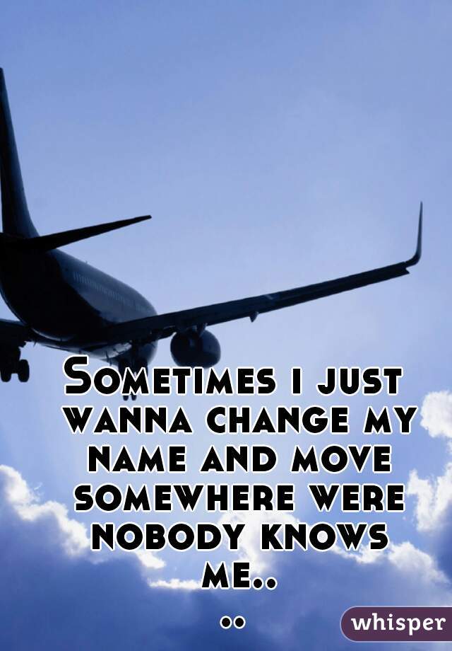 Sometimes i just wanna change my name and move somewhere were nobody knows me....