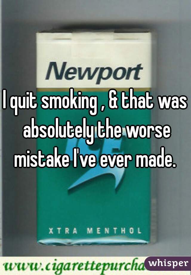 I quit smoking , & that was absolutely the worse mistake I've ever made. 