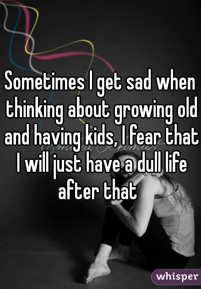 Sometimes I get sad when thinking about growing old and having kids, I fear that I will just have a dull life after that  
