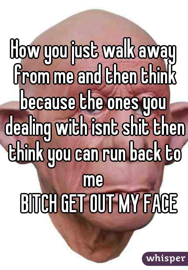 How you just walk away from me and then think because the ones you  dealing with isnt shit then think you can run back to me 
   BITCH GET OUT MY FACE
