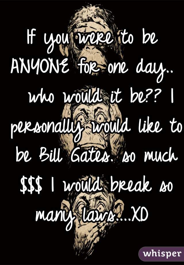 If you were to be ANYONE for one day..   who would it be?? I personally would like to be Bill Gates. so much $$$ I would break so many laws....XD 