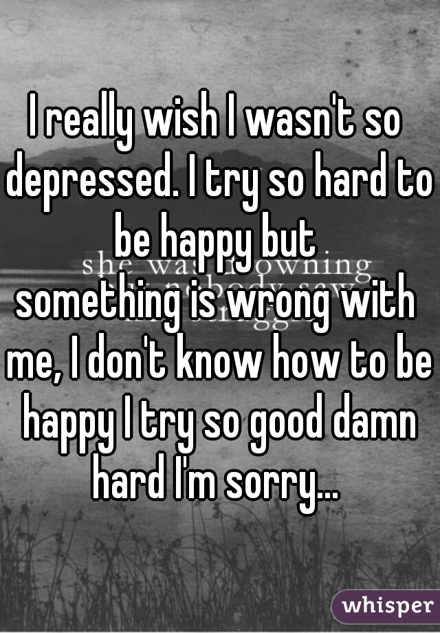 I really wish I wasn't so depressed. I try so hard to be happy but 

something is wrong with me, I don't know how to be happy I try so good damn hard I'm sorry... 