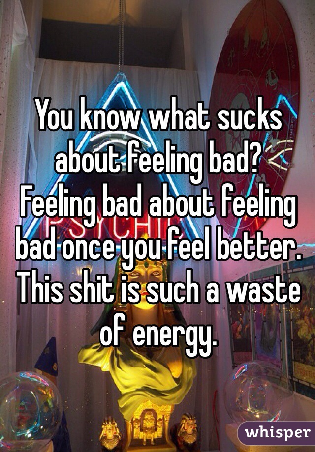 You know what sucks about feeling bad?
Feeling bad about feeling bad once you feel better.
This shit is such a waste of energy.