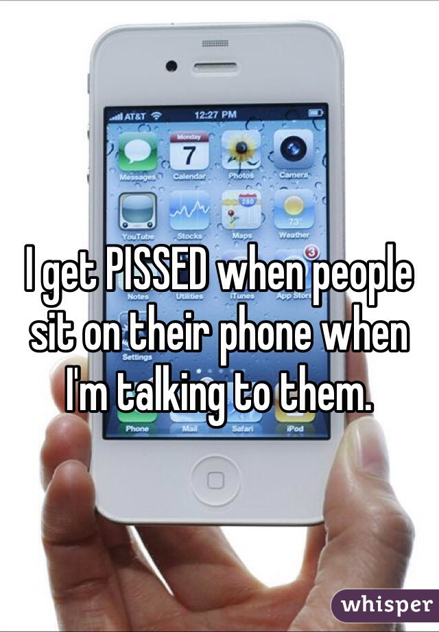 I get PISSED when people sit on their phone when I'm talking to them.
