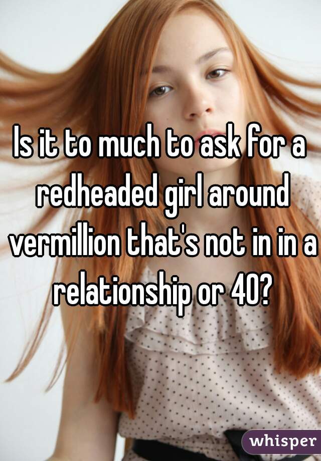 Is it to much to ask for a redheaded girl around vermillion that's not in in a relationship or 40?