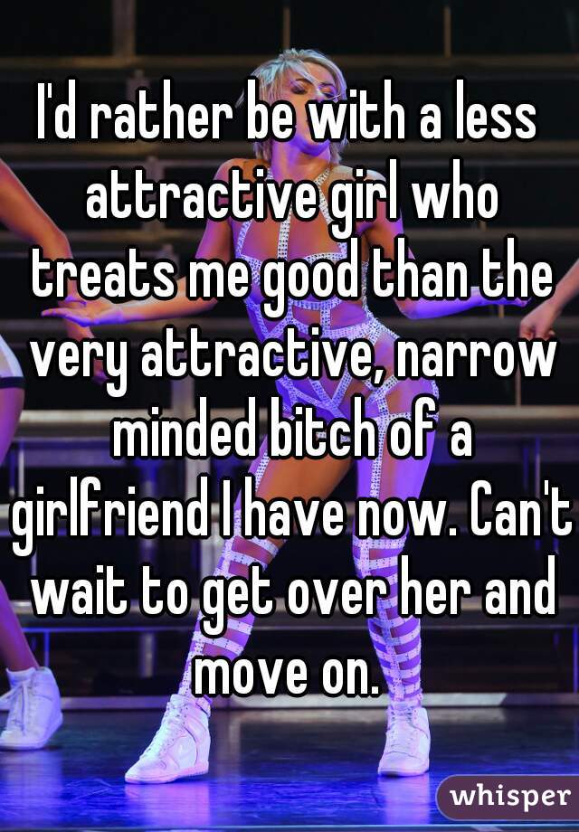 I'd rather be with a less attractive girl who treats me good than the very attractive, narrow minded bitch of a girlfriend I have now. Can't wait to get over her and move on. 
