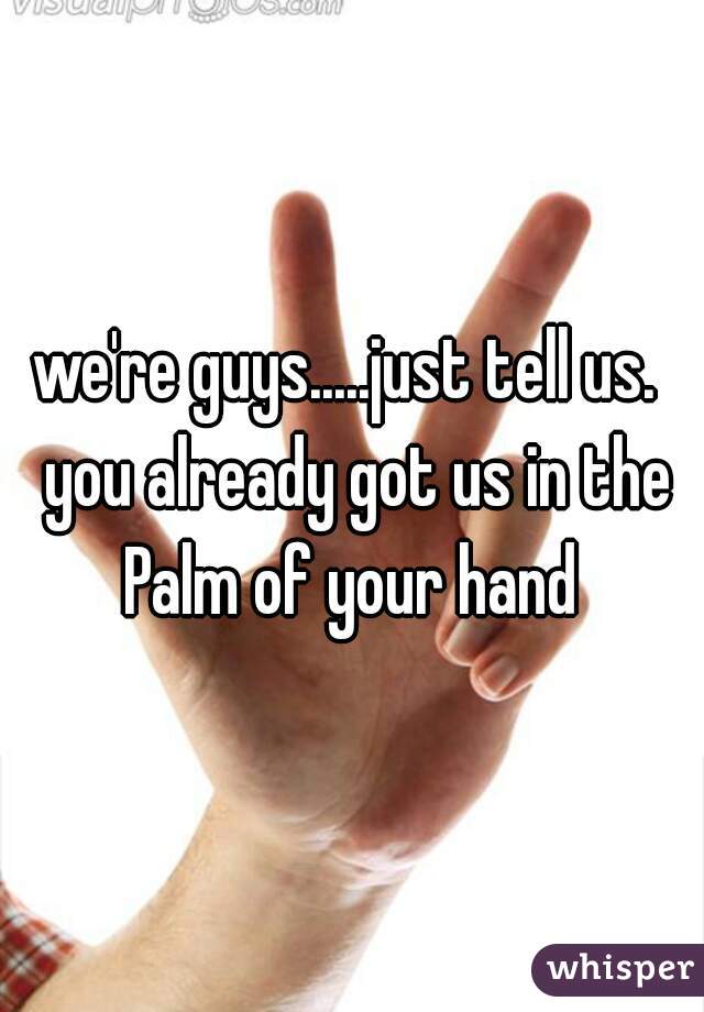 we're guys.....just tell us.  you already got us in the Palm of your hand 