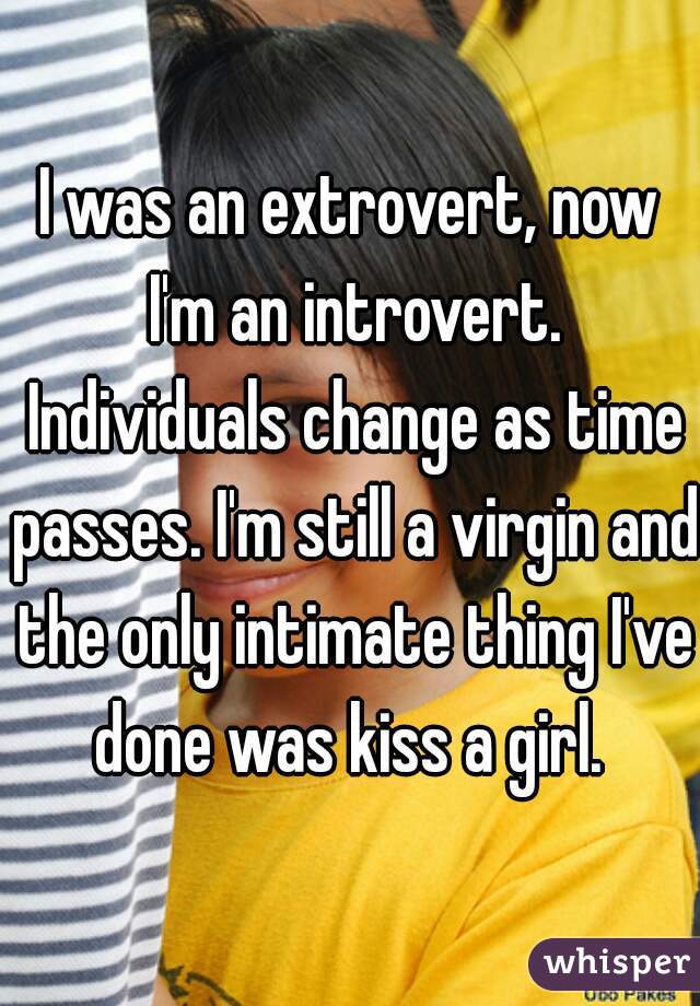 I was an extrovert, now I'm an introvert. Individuals change as time passes. I'm still a virgin and the only intimate thing I've done was kiss a girl. 