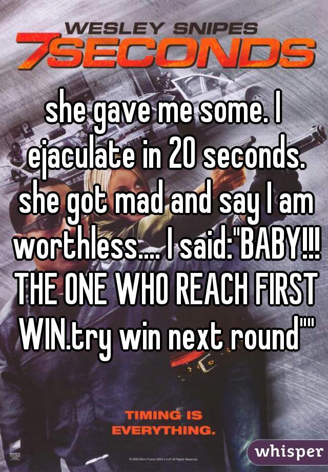 she gave me some. I ejaculate in 20 seconds. she got mad and say I am worthless.... I said:"BABY!!! THE ONE WHO REACH FIRST WIN.try win next round""
