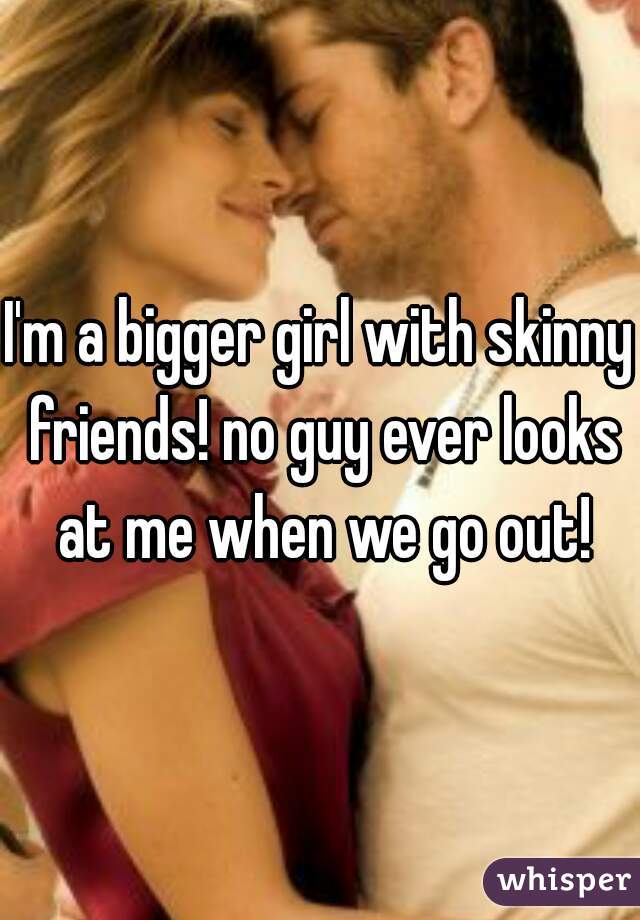 I'm a bigger girl with skinny friends! no guy ever looks at me when we go out!