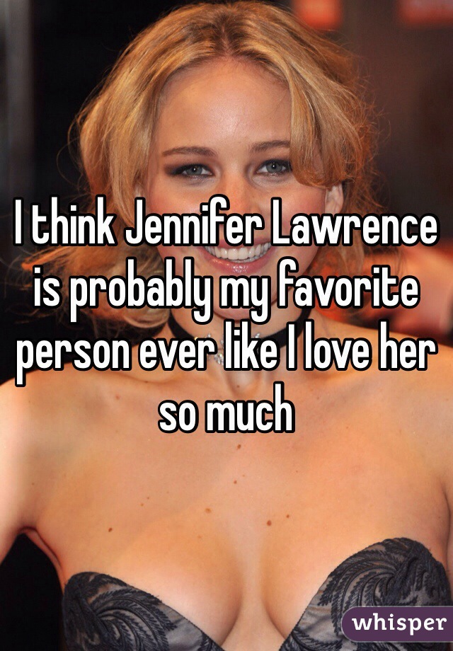 I think Jennifer Lawrence is probably my favorite person ever like I love her so much