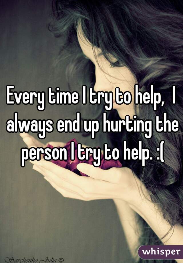 Every time I try to help,  I always end up hurting the person I try to help. :(