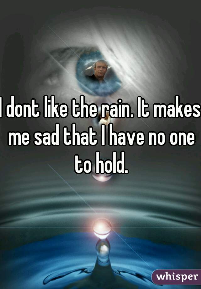 I dont like the rain. It makes me sad that I have no one to hold.