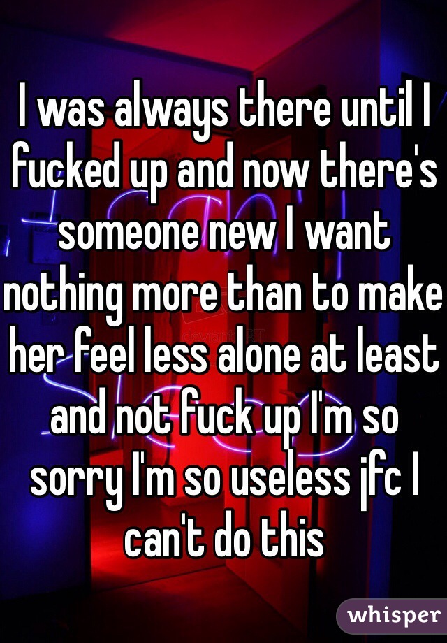 I was always there until I fucked up and now there's someone new I want nothing more than to make her feel less alone at least and not fuck up I'm so sorry I'm so useless jfc I can't do this