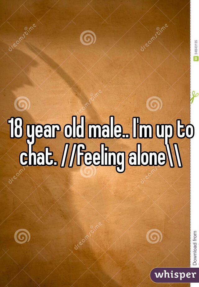 18 year old male.. I'm up to chat. //feeling alone\\