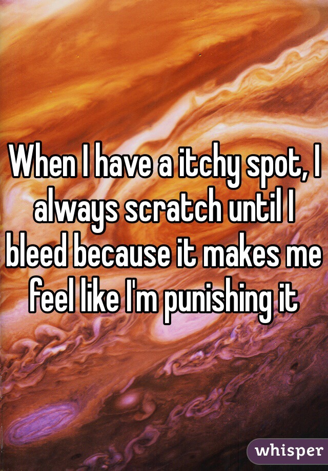When I have a itchy spot, I always scratch until I bleed because it makes me feel like I'm punishing it 