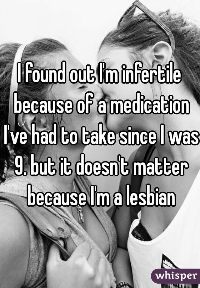 I found out I'm infertile because of a medication I've had to take since I was 9. but it doesn't matter because I'm a lesbian