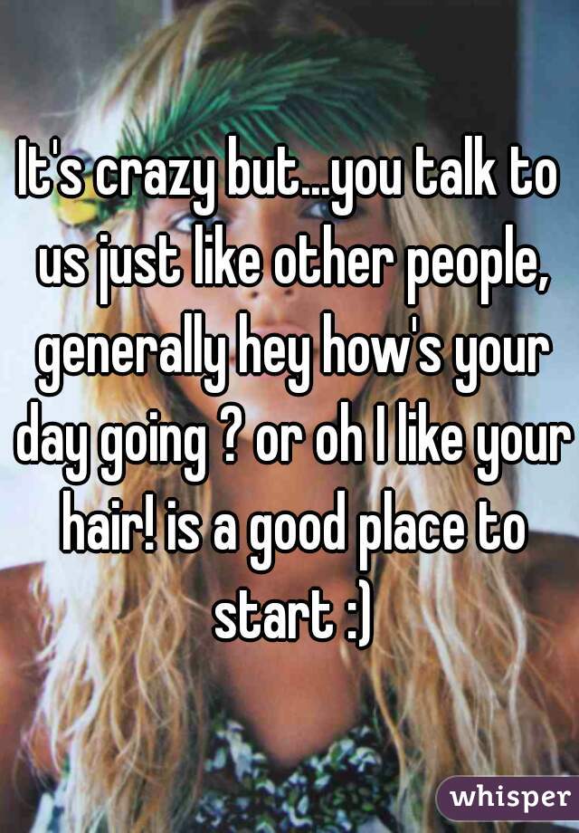 It's crazy but...you talk to us just like other people, generally hey how's your day going ? or oh I like your hair! is a good place to start :)