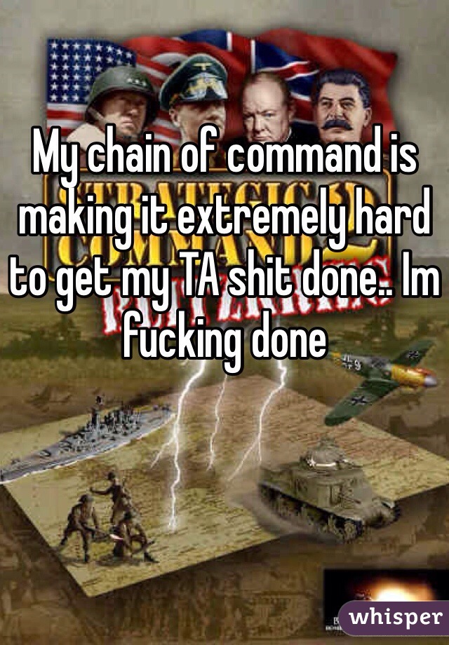 My chain of command is making it extremely hard to get my TA shit done.. Im fucking done 