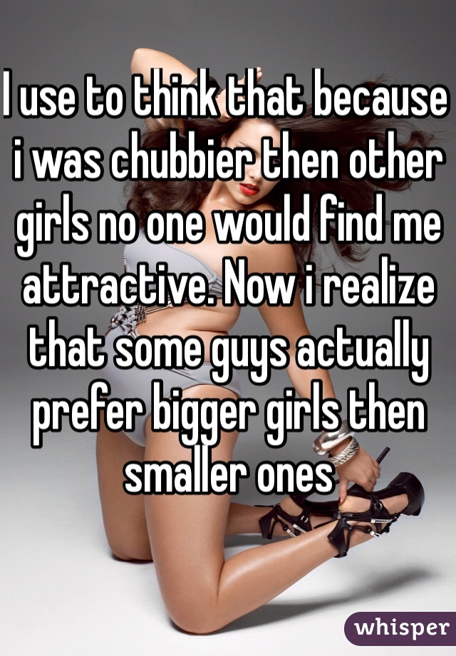 I use to think that because i was chubbier then other girls no one would find me attractive. Now i realize that some guys actually prefer bigger girls then smaller ones