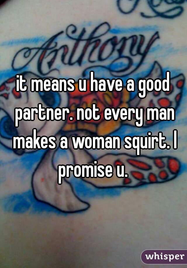 it means u have a good partner. not every man makes a woman squirt. I promise u. 