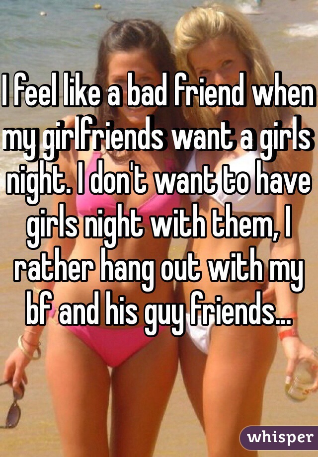 I feel like a bad friend when my girlfriends want a girls night. I don't want to have girls night with them, I rather hang out with my bf and his guy friends...