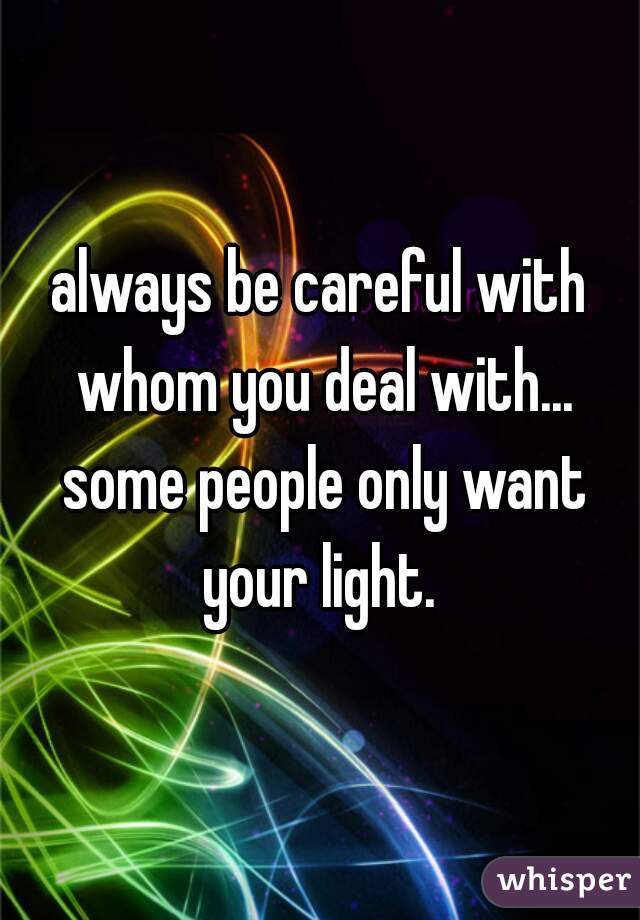 always be careful with whom you deal with... some people only want your light. 