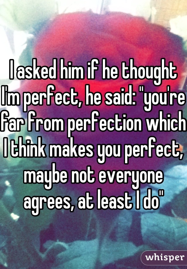 I asked him if he thought I'm perfect, he said: "you're far from perfection which I think makes you perfect, maybe not everyone agrees, at least I do"