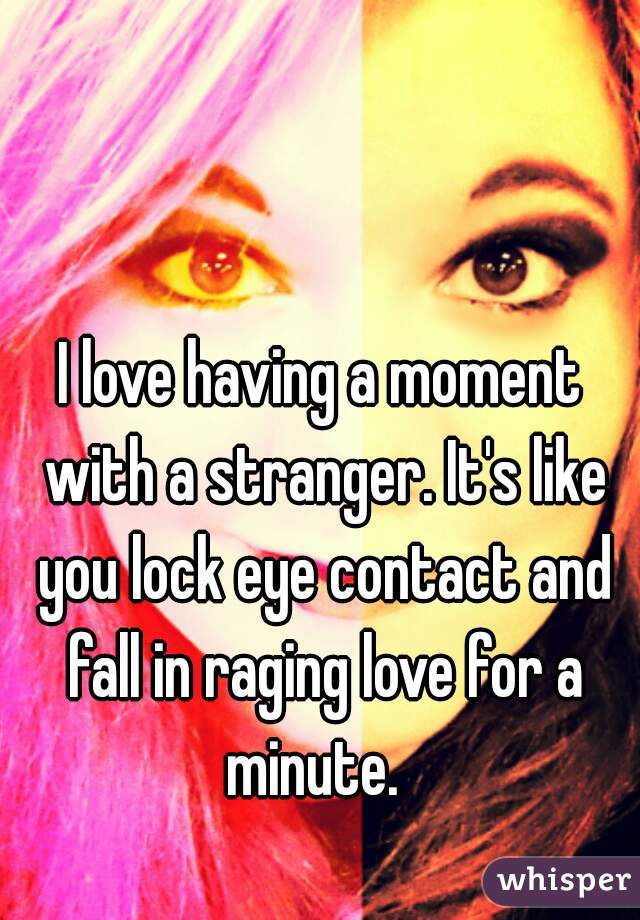 I love having a moment with a stranger. It's like you lock eye contact and fall in raging love for a minute.  