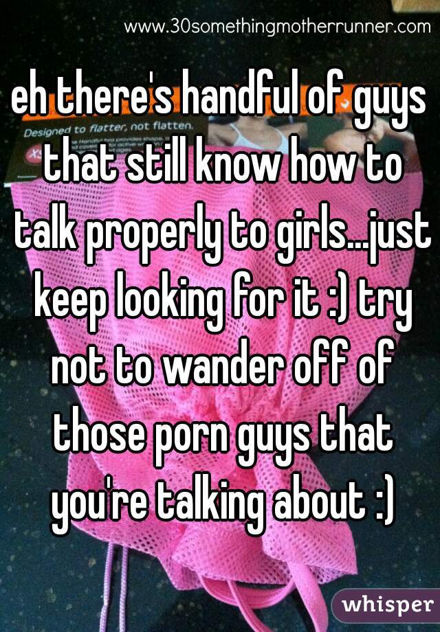 eh there's handful of guys that still know how to talk properly to girls...just keep looking for it :) try not to wander off of those porn guys that you're talking about :)