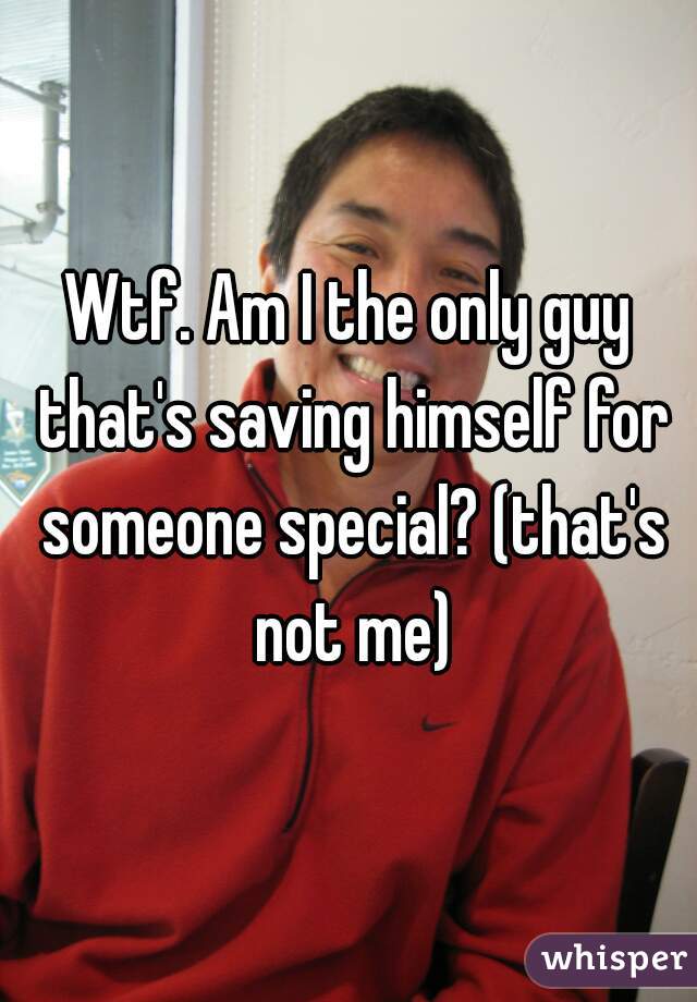 Wtf. Am I the only guy that's saving himself for someone special? (that's not me)