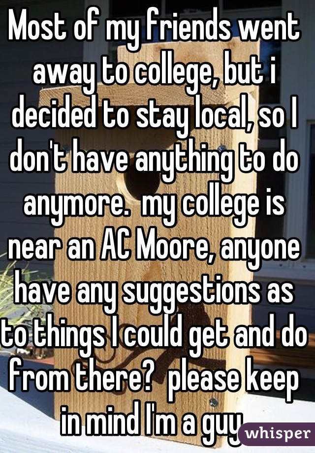 Most of my friends went away to college, but i decided to stay local, so I don't have anything to do anymore.  my college is near an AC Moore, anyone have any suggestions as to things I could get and do from there?  please keep in mind I'm a guy.