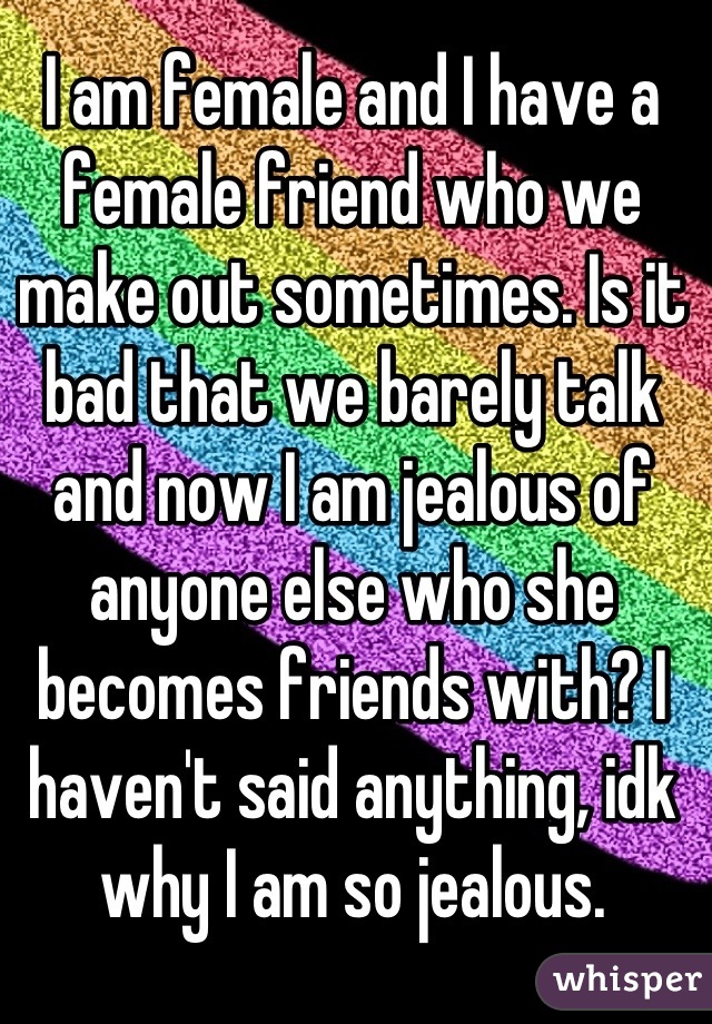 I am female and I have a female friend who we make out sometimes. Is it bad that we barely talk and now I am jealous of anyone else who she becomes friends with? I haven't said anything, idk why I am so jealous.
