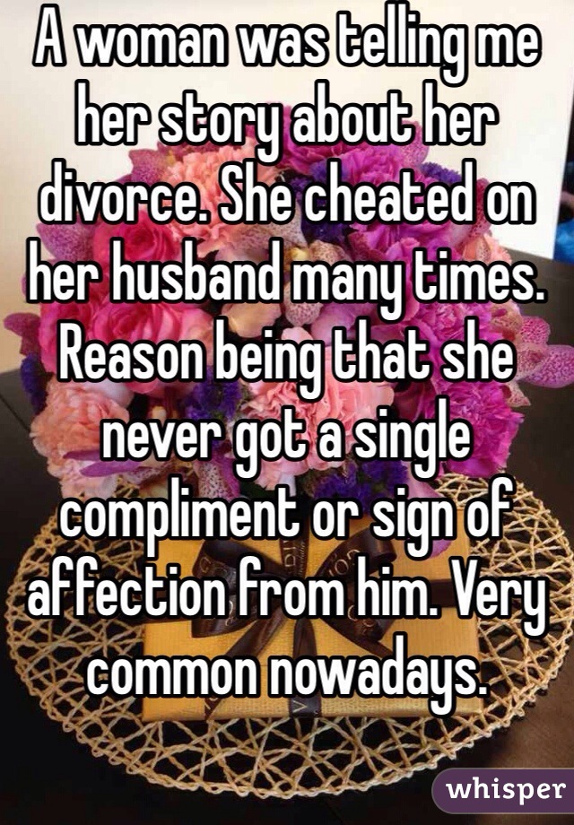 A woman was telling me her story about her divorce. She cheated on her husband many times. Reason being that she never got a single compliment or sign of affection from him. Very common nowadays. 