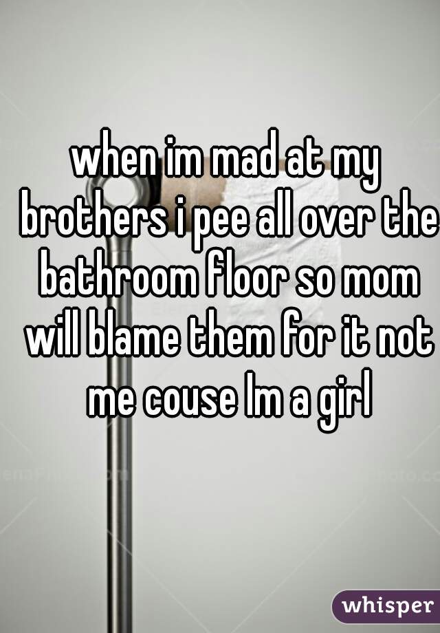 when im mad at my brothers i pee all over the bathroom floor so mom will blame them for it not me couse Im a girl