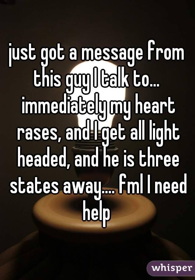 just got a message from this guy I talk to...  immediately my heart rases, and I get all light headed, and he is three states away.... fml I need help 