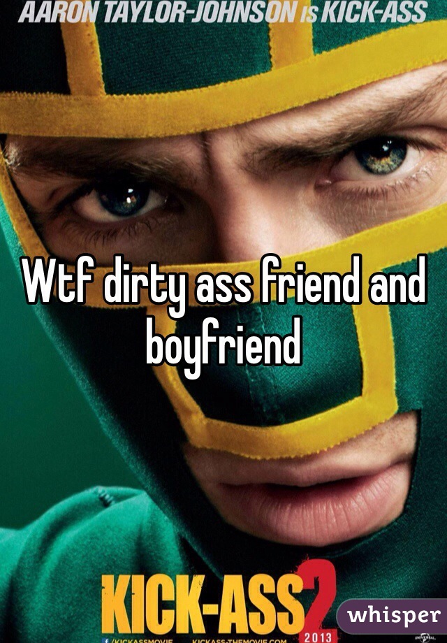 Wtf dirty ass friend and boyfriend